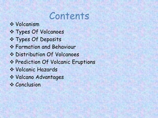  Volcanism
 Types Of Volcanoes
 Types Of Deposits
 Formation and Behaviour
 Distribution Of Volcanoes
 Prediction Of Volcanic Eruptions
 Volcanic Hazards
 Valcano Advantages
 Conclusion
Contents
 