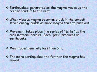  Earthquakes: generated as the magma moves up the
feeder conduit to the vent.
 When viscous magma becomes stuck in the conduit
strain energy builds as more magma tries to push out.
 Movement takes place in a series of “jerks” as the
rock material breaks. Each “jerk” produces an
earthquake.
 Magnitudes generally less than 5 m.
 The more earthquakes the further the magma has
moved.
 
