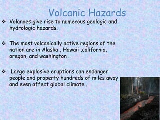 Volcanic Hazards
 Volanoes give rise to numerous geologic and
hydrologic hazards.
 The most volcanically active regions of the
nation are in Alaska , Hawaii ,california,
oregon, and washington .
 Large explosive eruptions can endanger
people and property hundreds of miles away
and even affect global climate .
 