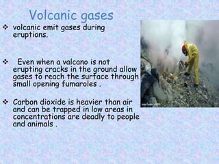 Volcanic gases
 volcanic emit gases during
eruptions.
 Even when a valcano is not
erupting cracks in the ground allow
gases to reach the surface through
small opening fumaroles .
 Carbon dioxide is heavier than air
and can be trapped in low areas in
concentrations are deadly to people
and animals .
 