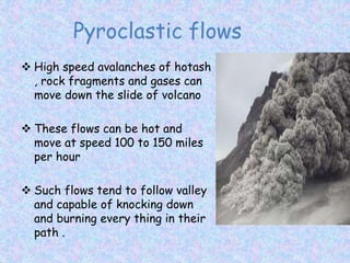 Pyroclastic flows
 High speed avalanches of hotash
, rock fragments and gases can
move down the slide of volcano
 These flows can be hot and
move at speed 100 to 150 miles
per hour
 Such flows tend to follow valley
and capable of knocking down
and burning every thing in their
path .
 