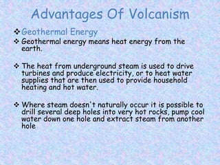 Advantages Of Volcanism
Geothermal Energy
 Geothermal energy means heat energy from the
earth.
 The heat from underground steam is used to drive
turbines and produce electricity, or to heat water
supplies that are then used to provide household
heating and hot water.
 Where steam doesn't naturally occur it is possible to
drill several deep holes into very hot rocks, pump cool
water down one hole and extract steam from another
hole
 