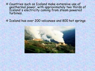  Countries such as Iceland make extensive use of
geothermal power, with approximately two thirds of
Iceland's electricity coming from steam powered
turbines.
 Iceland has over 200 volcanoes and 800 hot springs
 