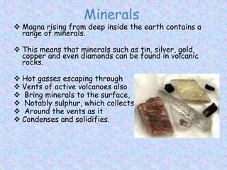 Minerals
 Magna rising from deep inside the earth contains a
range of minerals.
 This means that minerals such as tin, silver, gold,
copper and even diamonds can be found in volcanic
rocks.
 Hot gasses escaping through
 Vents of active volcanoes also
 Bring minerals to the surface,
 Notably sulphur, which collects
 Around the vents as it
 Condenses and solidifies.
 