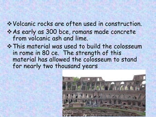 Volcanic rocks are often used in construction.
As early as 300 bce, romans made concrete
from volcanic ash and lime.
This material was used to build the colosseum
in rome in 80 ce. The strength of this
material has allowed the colosseum to stand
for nearly two thousand years
 