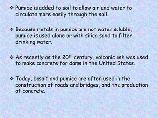  Pumice is added to soil to allow air and water to
circulate more easily through the soil.
 Because metals in pumice are not water soluble,
pumice is used alone or with silica sand to filter
drinking water.
 As recently as the 20th century, volcanic ash was used
to make concrete for dams in the United States.
 Today, basalt and pumice are often used in the
construction of roads and bridges, and the production
of concrete.
 