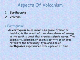 Aspects Of Volcanism
1. Earthquake
2. Volcano
1.Earthquake
An earthquake (also known as a quake, tremor or
temblor) is the result of a sudden release of energy
in the earth's crust that creates seismic waves. The
seismicity, seismism or seismic activity of an area
refers to the frequency, type and size of
earthquakes experienced over a period of time .
 