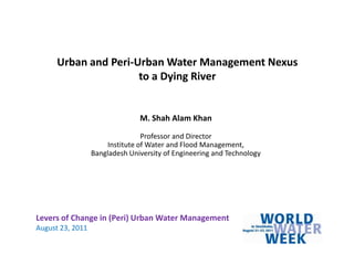 Urban and Peri-Urban Water Management Nexus to a Dying River M. Shah Alam Khan Professor and Director Institute of Water and Flood Management,  Bangladesh University of Engineering and Technology Levers of Change in (Peri) Urban Water Management August 23, 2011 