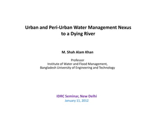 Urban and Peri-Urban Water Management Nexus
                to a Dying River


                    M. Shah Alam Khan

                           Professor
          Institute of Water and Flood Management,
      Bangladesh University of Engineering and Technology




                 IDRC Seminar, New Delhi
                      January 11, 2012
 