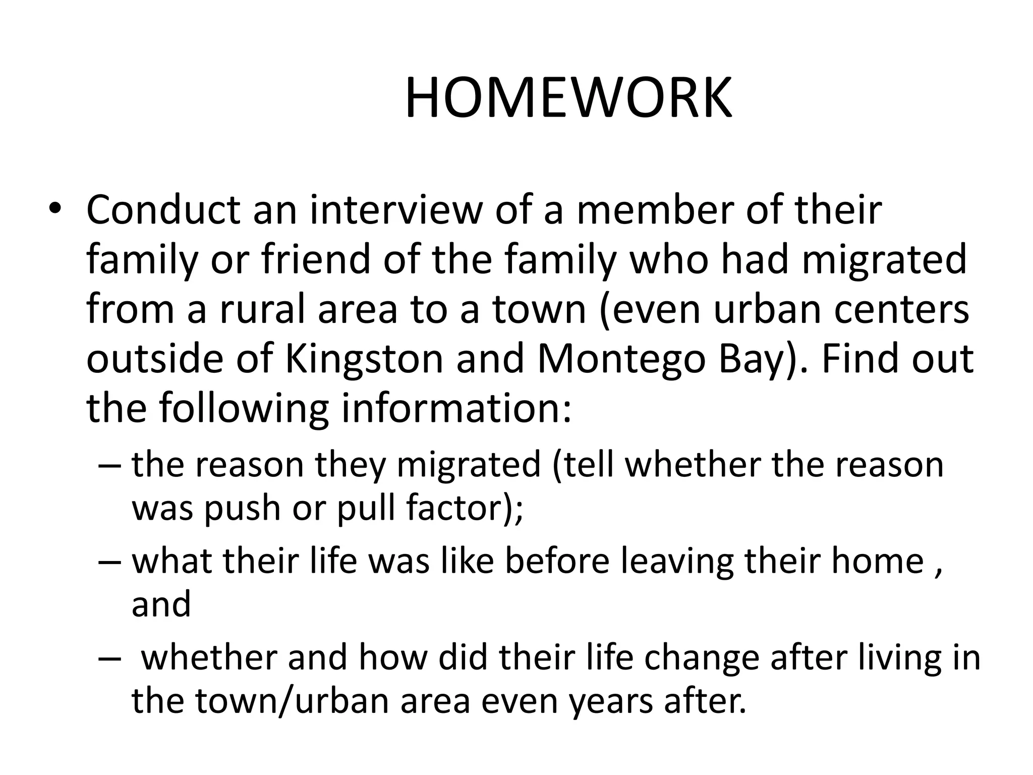 HOMEWORK
• Conduct an interview of a member of their
family or friend of the family who had migrated
from a rural area to a town (even urban centers
outside of Kingston and Montego Bay). Find out
the following information:
– the reason they migrated (tell whether the reason
was push or pull factor);
– what their life was like before leaving their home ,
and
– whether and how did their life change after living in
the town/urban area even years after.
 