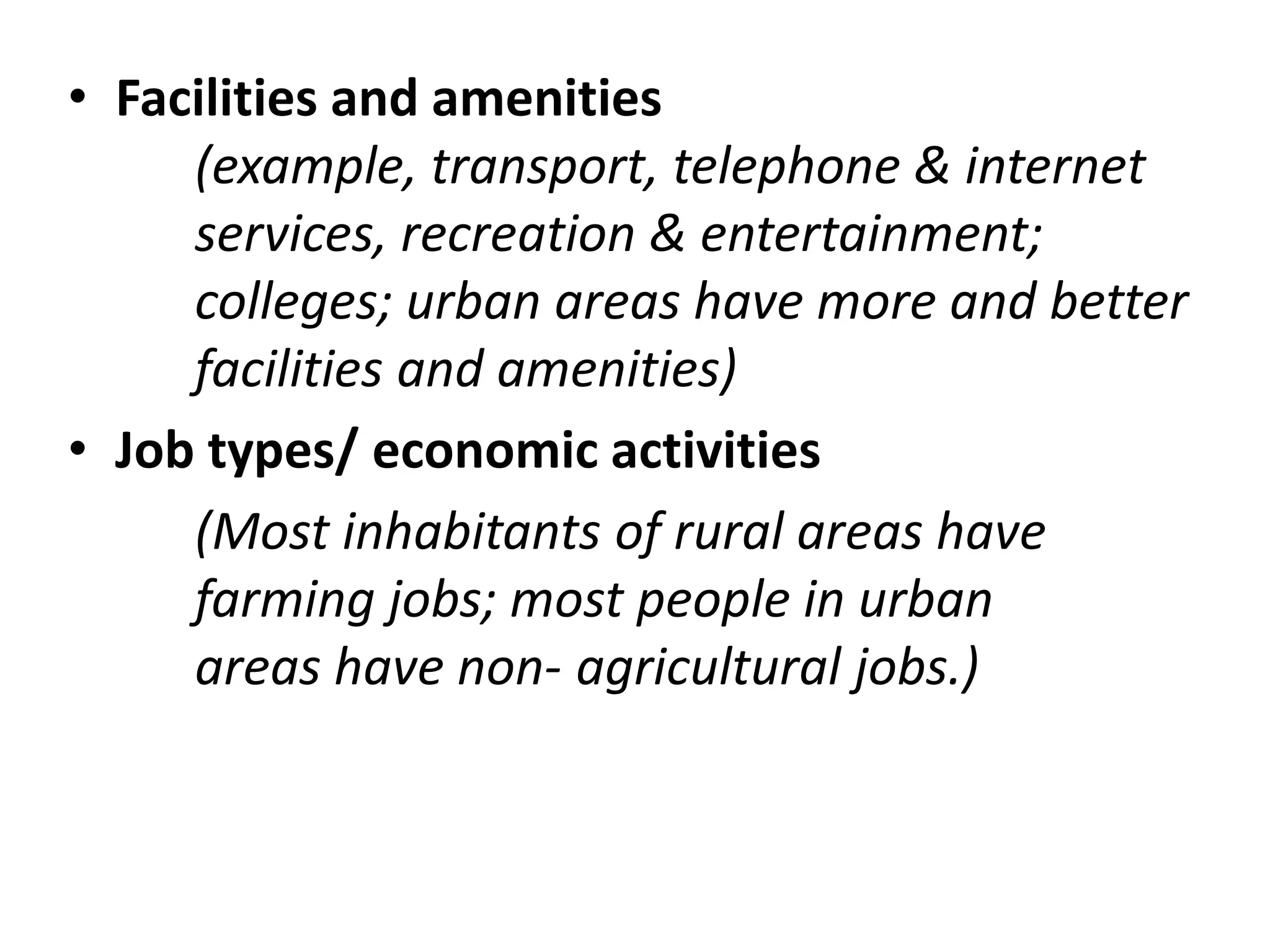 • Facilities and amenities
(example, transport, telephone & internet
services, recreation & entertainment;
colleges; urban areas have more and better
facilities and amenities)
• Job types/ economic activities
(Most inhabitants of rural areas have
farming jobs; most people in urban
areas have non- agricultural jobs.)
 