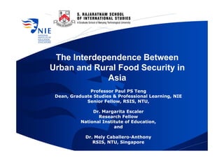 The Interdependence Between
Urban and Rural Food Security in
Asia
Professor Paul PS Teng
Dean, Graduate Studies & Professional Learning, NIE
Senior Fellow, RSIS, NTU,
Dr. Margarita Escaler
Research Fellow
National Institute of Education,
and
Dr. Mely Caballero-Anthony
RSIS, NTU, Singapore
 