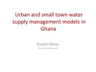 Urban and small town water
supply management models in
Ghana
Enoch Ofosu
blessedenoch@gmail.com
 