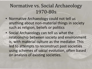 Normative vs. Social Archaeology
             1970-80s
• Normative Archaeology could not tell us
  anything about non-material things in society
  such as religion, beliefs or politics
• Social Archaeology can tell us what the
  relationship between society and environment
  is, with material culture as the mediator. This
  led to attempts to reconstruct past societies
  using schemes of social evolution, often based
  on analysis of existing societies.
 