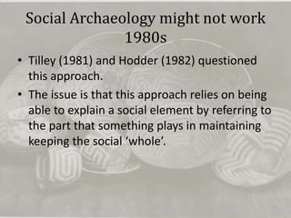 Social Archaeology might not work
               1980s
• Tilley (1981) and Hodder (1982) questioned
  this approach.
• The issue is that this approach relies on being
  able to explain a social element by referring to
  the part that something plays in maintaining
  keeping the social ‘whole’.
 