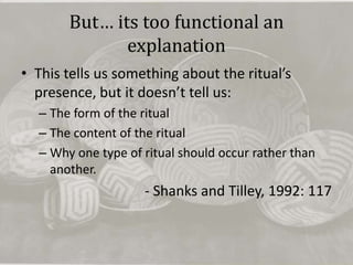 But… its too functional an
              explanation
• This tells us something about the ritual’s
  presence, but it doesn’t tell us:
  – The form of the ritual
  – The content of the ritual
  – Why one type of ritual should occur rather than
    another.
                    - Shanks and Tilley, 1992: 117
 