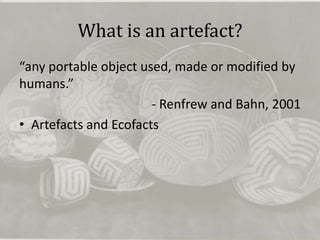 What is an artefact?
“any portable object used, made or modified by
humans.”
                       - Renfrew and Bahn, 2001
• Artefacts and Ecofacts
 