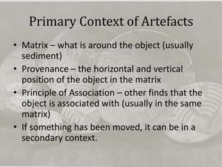 Primary Context of Artefacts
• Matrix – what is around the object (usually
  sediment)
• Provenance – the horizontal and vertical
  position of the object in the matrix
• Principle of Association – other finds that the
  object is associated with (usually in the same
  matrix)
• If something has been moved, it can be in a
  secondary context.
 