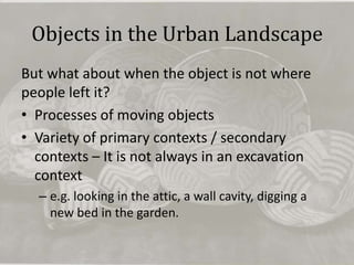 Objects in the Urban Landscape
But what about when the object is not where
people left it?
• Processes of moving objects
• Variety of primary contexts / secondary
  contexts – It is not always in an excavation
  context
  – e.g. looking in the attic, a wall cavity, digging a
    new bed in the garden.
 