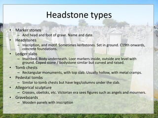 Headstone types
• Marker stones
    – And head and foot of grave. Name and date.
• Headstones
    – Inscription, and motif. Sometimes kerbstones. Set in ground. C19th onwards,
      concrete foundations.
• Ledger slabs
    – Inscribed. Body underneath. Loor markers inside, outside are level with
      ground. Coped stone / bodystone similar but curved and raised.
• Tomb chests
    – Rectangular monuments, with top slab. Usually hollow, with metal cramps.
• Pedestal tombs
    – Similar to tomb chests but have legs/columns under the slab.
• Allegorical sculpture
    – Crosses, obelisks, etc. Victorian era sees figures such as angels and mourners.
• Graveboards
    – Wooden panels with inscription
 