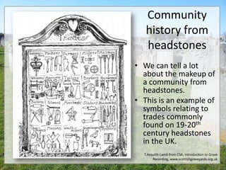Community
   history from
   headstones
• We can tell a lot
  about the makeup of
  a community from
  headstones.
• This is an example of
  symbols relating to
  trades commonly
  found on 19-20th
  century headstones
  in the UK.
  T.Asquith-Lamb from CSA, Introduction to Grave
       Recording, www.scottishgraveyards.org.uk
 
