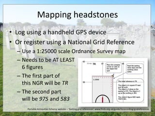 Mapping headstones
• Log using a handheld GPS device
• Or register using a National Grid Reference
  – Use a 1:25000 scale Ordnance Survey map
  – Needs to be AT LEAST
    6 figures
  – The first part of
    this NGR will be TR
  – The second part
    will be 975 and 583
      Portable Antiquities Scheme website – ‘Getting grid references’, www.finds.org.uk/guide/torecording/gridreferences
 