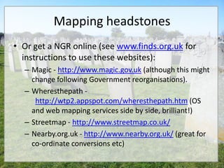 Mapping headstones
• Or get a NGR online (see www.finds.org.uk for
  instructions to use these websites):
  – Magic - http://www.magic.gov.uk (although this might
    change following Government reorganisations).
  – Wheresthepath -
     http://wtp2.appspot.com/wheresthepath.htm (OS
    and web mapping services side by side, brilliant!)
  – Streetmap - http://www.streetmap.co.uk/
  – Nearby.org.uk - http://www.nearby.org.uk/ (great for
    co-ordinate conversions etc)
 