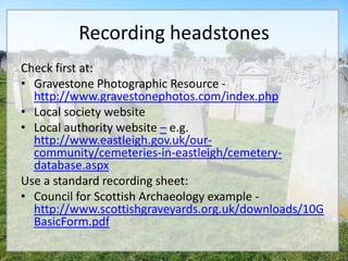 Recording headstones
Check first at:
• Gravestone Photographic Resource -
  http://www.gravestonephotos.com/index.php
• Local society website
• Local authority website – e.g.
  http://www.eastleigh.gov.uk/our-
  community/cemeteries-in-eastleigh/cemetery-
  database.aspx
Use a standard recording sheet:
• Council for Scottish Archaeology example -
  http://www.scottishgraveyards.org.uk/downloads/10G
  BasicForm.pdf
 