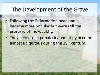 The Development of the Grave
• Following the Reformation headstones
  became more popular but were still the
  preserve of the wealthy.
• They increase in popularity until they become
  almost ubiquitous during the 19th century.
 