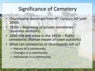 Significance of Cemetery
• Churchyards dominate from 8th Century AD until
  1850s
• 1820s – Beginning of private cemeteries
  (business ventures)
• 1830-40s and more in the 1850s – Public
  cemeteries (Roman model of town outskirts)
• What can cemeteries or churchyards tell us?
  – Nature of a community
  – Changes in a community
  – Individuals in a community
 
