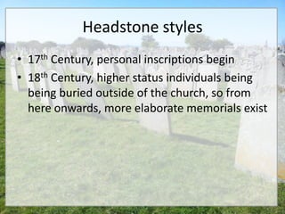 Headstone styles
• 17th Century, personal inscriptions begin
• 18th Century, higher status individuals being
  being buried outside of the church, so from
  here onwards, more elaborate memorials exist
 