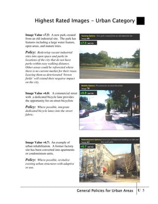 Highest Rated Images - Urban Category

Image Value +7.5: A new park created          Housing Options:   New park created from an old industrial site
from an old industrial site. The park has     Image 68

features including a large water feature,     +7.5   (sd 3.3)
open areas, and mature trees.

Policy: Redevelop vacant industrial
sites into open space and parks in
locations of the city that do not have
parks within easy walking distance.
Other areas could be reforested where
there is no current market for their reuse.
Leaving them as deteriorated ‘brown
fields’ will extend their negative impact
on the city.
                                              Mobility Options: Provisions for on-street bicyclists
                                              Image 78

Image Value +6.8: A commercial street         +6.8   (sd 3.9)

with a dedicated bicycle lane provides
the opportunity for on-street bicyclists

Policy: Where possible, integrate
dedicated bicycle lanes into the street
fabric.




                                              Redevelopment Options:Conversion     of Industrial buildings to lofts and
Image Value +6.7: An example of               Image 63                 live-work units

urban rehabilitation. A former factory        +6.7   (sd 3.9)
                                                         3.2)
site has been converted into apartments
or condominium units.

Policy: Where possible, revitalize
existing urban structures with adaptive
re-use.




                                            General Policies for Urban Areas                                         U 5
 