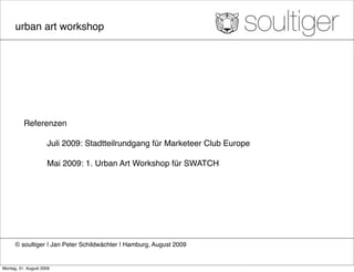 urban art workshop




          Referenzen

          !          Juli 2009: Stadtteilrundgang für Marketeer Club Europe!
          !
          !          Mai 2009: 1. Urban Art Workshop für SWATCH




      © soultiger ❘ Jan Peter Schildwächter ❘ Hamburg, August 2009


Montag, 31. August 2009
 