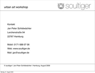 urban art workshop




            Kontakt
            Jan Peter Schildwächter
            Lerchenstraße 94
            22767 Hamburg


            Mobil: 0171 688 07 06
            Web: www.soultiger.de
            Mail: jps@soultiger.de




      © soultiger ❘ Jan Peter Schildwächter ❘ Hamburg, August 2009


Montag, 31. August 2009
 