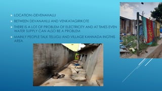  LOCATION:-DEVENAHALLI
 BETWEEN DEVANAHLLI AND VENKATAGIRIKOTE
 THERE IS A LOT OF PROBLEM OF ELECTRICITY AND AT TIMES EVEN
WATER SUPPLY CAN ALSO BE A PROBLEM
 MAINLY PEOPLE TALK TELUGU AND VILLAGE KANNADA INGTHIS
AREA
 
