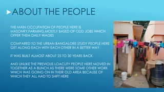 THE MAIN OCCUPATION OF PEOPLE HERE IS
MASONRY,FARMING,MOSTLY BASED OF ODD JOBS WHICH
OFFER THEM DAILY WAGES
COMPARED TO THE URBAN BANGALORE STUDY PEOPLE HERE
GET ALONG EACH WITH EACH OTHER IN A BETTER WAY
IT WAS BUILT ALMOST ABOUT 25 TO 30 YEARS BACK
AND UNLIKE THE PREVIOUS LOACLITY PEOPLE HERE MOVED IN
TOGETHER AS A BUNCH AS THERE WERE SOME OTHER WORK
WHICH WAS GOING ON IN THEIR OLD AREA BECAUSE OF
WHICH THEY ALL HAD TO SHIFT HERE
ABOUT THE PEOPLE
 