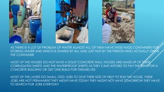 AS THERE IS A LOT OF PROBLEM OF WATER ALMOST ALL OF THEM HAVE THESE HUGE CONTAINERS FOR
STORING WATER AND WHICH IS SHARED BY ALL AND JUST NOT BY THE PERSON WHO ACTUALLY OWNS
THE CONTAINER
MOST OF THE HOUSES DO NOT HAVE A SOLID CONCRETE WALL HOUSES ARE MADE UP OF THESE
CORRUGATED SHEETS AND THE WATERPROOF SHEETS AS THEY CANT AFFORD TO PAY THE RENT FOR A
CONCRETE BUILDING OR GET ONE BUILD FOR THEMSELVES
MOST OF THE LADIES DO SMALL ODD JOBS TO GIVE THEIR SIDE OF HELP TO RUN THE HOUSE. THESE
JOBS ARE NOT PERMANENT THEY MIGHT HAVE TODAY THEY MIGHT NOT HAVE TOMORROW THEY HAVE
TO SEARCH FOR JOBS EVERYDAY
 