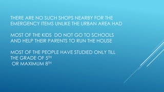 THERE ARE NO SUCH SHOPS NEARBY FOR THE
EMERGENCY ITEMS UNLIKE THE URBAN AREA HAD
MOST OF THE KIDS DO NOT GO TO SCHOOLS
AND HELP THEIR PARENTS TO RUN THE HOUSE
MOST OF THE PEOPLE HAVE STUDIED ONLY TILL
THE GRADE OF 5TH
OR MAXIMUM 8TH
 