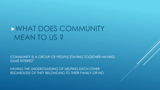 COMMUNITY IS A GROUP OF PEOPLE STAYING TOGETHER HAVING
SAME INTEREST
HAVING THE UNDERSTANDING OF HELPING EACH OTHER
REGARDLESS OF THEY BELONGING TO THEIR FAMILY OR NO
WHAT DOES COMMUNITY
MEAN TO US ?
 