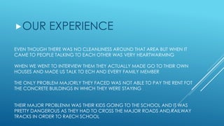 EVEN THOUGH THERE WAS NO CLEANLINESS AROUND THAT AREA BUT WHEN IT
CAME TO PEOPLE TALKING TO EACH OTHER WAS VERY HEARTWARMING
WHEN WE WENT TO INTERVIEW THEM THEY ACTUALLY MADE GO TO THEIR OWN
HOUSES AND MADE US TALK TO ECH AND EVERY FAMILY MEMBER
THE ONLY PROBLEM MAJORLY THEY FACED WAS NOT ABLE TO PAY THE RENT FOT
THE CONCRETE BUILDINGS IN WHICH THEY WERE STAYING
THEIR MAJOR PROBLENM WAS THEIR KIDS GOING TO THE SCHOOL AND IT WAS
PRETTY DANGEROUS AS THEY HAD TO CROSS THE MAJOR ROADS AND RAILWAY
TRACKS IN ORDER TO RAECH SCHOOL
OUR EXPERIENCE
 