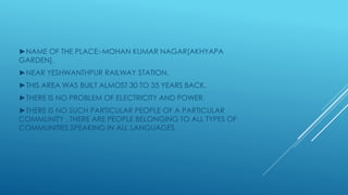 ►NAME OF THE PLACE:-MOHAN KUMAR NAGAR[AKHYAPA
GARDEN].
►NEAR YESHWANTHPUR RAILWAY STATION.
►THIS AREA WAS BUILT ALMOST 30 TO 35 YEARS BACK.
►THERE IS NO PROBLEM OF ELECTRICITY AND POWER.
►THERE IS NO SUCH PARTICULAR PEOPLE OF A PARTICULAR
COMMUNITY , THERE ARE PEOPLE BELONGING TO ALL TYPES OF
COMMUNITIES SPEAKING IN ALL LANGUAGES.
 