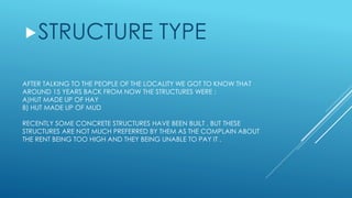 AFTER TALKING TO THE PEOPLE OF THE LOCALITY WE GOT TO KNOW THAT
AROUND 15 YEARS BACK FROM NOW THE STRUCTURES WERE :
A)HUT MADE UP OF HAY
B) HUT MADE UP OF MUD
RECENTLY SOME CONCRETE STRUCTURES HAVE BEEN BUILT , BUT THESE
STRUCTURES ARE NOT MUCH PREFERRED BY THEM AS THE COMPLAIN ABOUT
THE RENT BEING TOO HIGH AND THEY BEING UNABLE TO PAY IT .
STRUCTURE TYPE
 