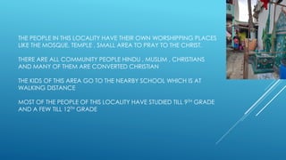 THE PEOPLE IN THIS LOCALITY HAVE THEIR OWN WORSHIPPING PLACES
LIKE THE MOSQUE, TEMPLE , SMALL AREA TO PRAY TO THE CHRIST.
THERE ARE ALL COMMUNITY PEOPLE HINDU , MUSLIM , CHRISTIANS
AND MANY OF THEM ARE CONVERTED CHRISTIAN
THE KIDS OF THIS AREA GO TO THE NEARBY SCHOOL WHICH IS AT
WALKING DISTANCE
MOST OF THE PEOPLE OF THIS LOCALITY HAVE STUDIED TILL 9TH GRADE
AND A FEW TILL 12TH GRADE
 