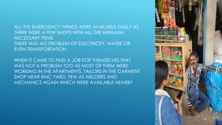 ALL THE EMERGENCY THINGS WERE AVAILABLE EASILY AS
THERE WERE A FEW SHOPS WITH ALL THE MINIMUM
NECESSARY ITEMS
THERE WAS NO PROBLEM OF ELECTRICITY, WATER OR
EVEN TRANSPORTATION
WHEN IT CAME TO FIND A JOB FOR THEMSELVES THAT
WAS NOT A PROBLEM TOO AS MOST OF THEM WERE
WORKING IN THE APARTMENTS, TAILORS IN THE GARMENT
SHOP NEAR RMC YARD, FEW AS WELDERS AND
MECHANICS AGAIN WHICH WERE AVAILABLE NEARBY
 