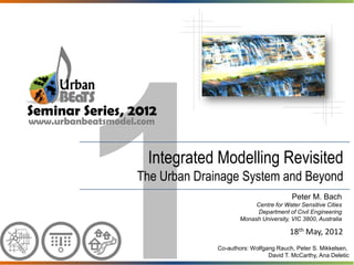 Seminar Series, 2012
www.urbanbeatsmodel.com


                     Integrated Modelling Revisited
                   The Urban Drainage System and Beyond
                                                            Peter M. Bach
                                              Centre for Water Sensitive Cities
                                               Department of Civil Engineering
                                         Monash University, VIC 3800, Australia

                                                           18th May, 2012
                                 Co-authors: Wolfgang Rauch, Peter S. Mikkelsen,
                                                   David T. McCarthy, Ana Deletic
 