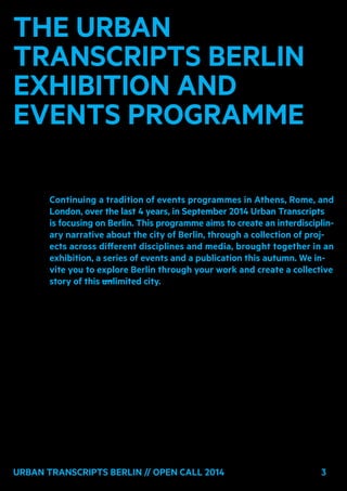 3Urban Transcripts Berlin // Open Call 2014 3
The Urban
Transcripts Berlin
exhibition and
events programme
Continuing a tradition of events programmes in Athens, Rome, and
London, over the last 4 years, in September 2014 Urban Transcripts
is focusing on Berlin. This programme aims to create an interdisciplin-
ary narrative about the city of Berlin, through a collection of proj-
ects across different disciplines and media, brought together in an
exhibition, a series of events and a publication this autumn. We in-
vite you to explore Berlin through your work and create a collective
story of this unlimited city.
 