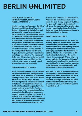 4Urban Transcripts Berlin // Open Call 2014
«Berlin, dein Gesicht hat
Sommersprossen, Berlin, your
face has freckles … »
«Berlin, your face has freckles …» the title of
the song from Hildegard Knef from 1966
depicts – 25 years after the fall of the wall
and almost 70 years after the last war –
the outcome of an era of disruption for the
city. Along the 20th century Berlin revealed
an extraordinary dynamism in response
to exceptional circumstances, themselves
brought about by a remarkable succession
of geo-political events and historical shifts;
at different times within the century the
city on the river Spree became a capital of
the avant-garde, bohemia, social reform,
despair, destruction, division, reconciliation,
unity, hope, opportunity ... The freckles of
Berlin trace this constant social and spatial
transformation, an urban fabric and its
social structure being re-placed, erased,
re-organised, over and over again.
For long divided into two
by the spatial and political frontier between
the world’s two dominant ideologies of the
time, Berlin has in these last 25 years been
stitching back its halves. Still, if «one divides
into two, two doesn’t merge into one».
By removing the wall entire neighbourhoods
in the former suburbs of former West and
East Berlin have been transposed onto the
present centre of a new Berlin. A unique
situation arose where an abundance of other-
wise neglected and forgotten spaces were
suddenly located at the heart of the new city,
available to all kinds of old and new occu-
pants – home-buyers and tenants, residential
and commercial developers, companies and
investors – pointing to Berlin as the city
of newly born ambitions and opportunities.
And while this radical regeneration of the
inner-city is on its way, progressively filling
the gaps and re-appropriating history’s
left-overs, the expansion of the greater urban
territory stretches Berlin’s self-defining
limits. Is a «Great Berlin» replacing the neatly
delimited «island» of the past?
Everything is possible
Berlin holds a reputation of a city where ev-
erything is possible, where its own scars and
voids become a playground for creativity
and experimentation for everything from the
arts to politics and from architecture to
philosophy; a carte blanche of unlimited pos-
sibilities. What are the potentialities of this
new Berlin and what are the roles and the
rules in its new urban play? What future visi-
ons are replacing the ideologies of the past?
Have its inhabitants found the freedom they
were looking for or is an idealised represen-
tation disguising much more complex and
sometimes conflicting urban realities?
This open call aims to bring together an in-
terdisciplinary collection of work in the arts
and creative media, architecture and urban
design, theory and research, that reveal,
reflect on, challenge, and reform, the limits
and the limitations of the city; in its past,
present, and future, is Berlin limited, unlimi-
ted, unlimited … ?
BERLIN UNLIMITED
 