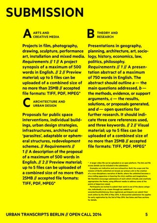 Urban Transcripts Berlin // Open Call 2014 5
SUBMISSION
arts and
creative media
Projects in film, photography,
drawing, sculpture, performance
art, installation and mixed media.
Requirements // 1 // A project
synopsis of a maximum of 500
words in English. // 2 // Preview
material; up to 5 files can be
uploaded of a combined size of
no more than 25MB // accepted
file formats: TIFF, PDF, MPEG*
architecture and
urban design
Proposals for public space
interventions, individual build-
ings, urban design strategies,
infrastructures, architectural
‘parasites’, adaptable or ephem-
eral structures, redevelopment
schemes. // Requirements //
1 // A description of the proposal
of a maximum of 500 words in
English. // 2 // Preview material;
up to 5 files can be uploaded of
a combined size of no more than
25MB // accepted file formats:
TIFF, PDF, MPEG*
theory and
research
Presentations in geography,
planning, architecture, art, socio-
logy, history, economics, law,
politics, philosophy.
Requirements // 1 // A presen-
tation abstract of a maximum
of 750 words in English. The
abstract should outline a — the
main questions addressed, b —
the methods, evidence, or support
arguments, c — the results,
solutions, or proposals generated,
and d — open questions for
further research. It should indi-
cate three core references used,
and three keywords. // 2 // Visual
material; up to 5 files can be
uploaded of a combined size of
no more than 25MB // accepted
file formats: TIFF, PDF, MPEG*
* A larger video file can be uploaded on an open platform. The link and file
access details can be included in the submission.
Examples are indicative and non-exhaustive. Both the scope and the
mission of Berlin unlimited are broad; our primary aim is the creation
of a cross-disciplinary narrative of Berlin, where the unlimited becomes a
story-telling apparatus re-layering the city’s realities and imaginations.
We therefore encourage submissions of work which critically and creatively
appropriates the theme, using different media to address some of the
points of departure raised.
Participants are invited to submit their work in one of the above catego-
ries, individually or as a team through our website at
www.berlinunlimited.org. Once registered, participants can submit their
work online by the 29th of May 2014. A discounted submission fee applies
for early registration by the 2nd of May 2014. See Dates and Fees sections
for details.
C
A B
 