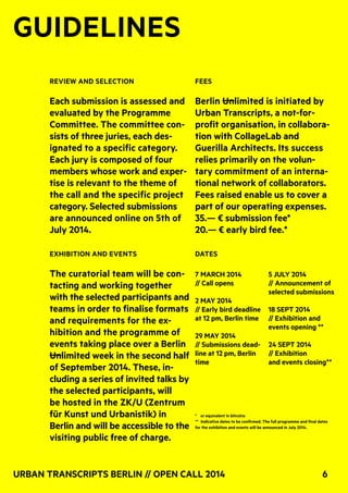 Urban Transcripts Berlin // Open Call 2014 6
GUIDELINES
* or equivalent in bitcoins
** Indicative dates to be confirmed. The full programme and final dates
for the exhibition and events will be announced in July 2014.
7 march 2014
// Call opens
2 May 2014
// Early bird deadline
at 12 pm, Berlin time
29 May 2014
// Submissions dead-
line at 12 pm, Berlin
time
5 July 2014
// Announcement of
selected submissions
18 Sept 2014
// Exhibition and
events opening **
24 Sept 2014
// Exhibition
and events closing**
Review and selection
Each submission is assessed and
evaluated by the Programme
Committee. The committee con-
sists of three juries, each des-
ignated to a specific category.
Each jury is composed of four
members whose work and exper-
tise is relevant to the theme of
the call and the specific project
category. Selected submissions
are announced online on 5th of
July 2014.
Exhibition and Events
The curatorial team will be con-
tacting and working together
with the selected participants and
teams in order to finalise formats
and requirements for the ex-
hibition and the programme of
events taking place over a Berlin
Unlimited week in the second half
of September 2014. These, in-
cluding a series of invited talks by
the selected participants, will
be hosted in the ZK/U (Zentrum
für Kunst und Urbanistik) in
Berlin and will be accessible to the
visiting public free of charge.
Fees
Berlin Unlimited is initiated by
Urban Transcripts, a not-for-
profit organisation, in collabora-
tion with CollageLab and
Guerilla Architects. Its success
relies primarily on the volun-
tary commitment of an interna-
tional network of collaborators.
Fees raised enable us to cover a
part of our operating expenses.
35.— € submission fee*
20.— € early bird fee.*	
DATES
 