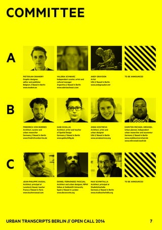 Urban Transcripts Berlin // Open Call 2014 7
COMMITTEE
A	
B
C
Pieterjan Grandry
Graphic designer,
editor and publisher
Belgium // Based in Berlin
www.modem.ws
Friedrich von Borries
Architect, curator and
urban researcher
Germany // Based in Berlin
www.friedrichvonborries.de
Jean-Philippe Vassal
Architect, principal at
Lacaton & Vassal, teacher
France // Based in Paris
www.lacatonvassal.com
Valeria Schwarz
Independent curator, artist and
cultural manager
Argentina // Based in Berlin
www.valeriaschwarz.com
Gabi Schillig
Architect, artist and teacher
of Spatial Design
Germany // Based in Berlin
www.gabischillig.de
Daniel Fernández Pascual
Architect and urban designer, MPhil
fellow at Goldsmith University
Spain // Based in London
www.deconcrete.org
Andy Graydon
Artist
USA // Based in Berlin
www.andygraydon.net
Anna Kostreva
Architect, artist and
urban designer
USA // Based in Berlin
www.annakostreva.org
Max Schwitalla
Architect, principal at
StudioSchwitalla
Germany // Based in Berlin
www.studioschwitalla.org
To be Announced
KARSTEN MICHAEL DROHSEL
Urban planner, independent
urban researcher and souveneur
Germany // Based in Berlin
www.mobileuniversitaet.de
www.mikromakrowelt.de
To be Announced
 